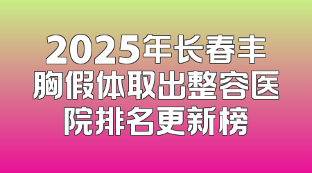 2025年长春丰胸假体取出整容医院排名更新榜