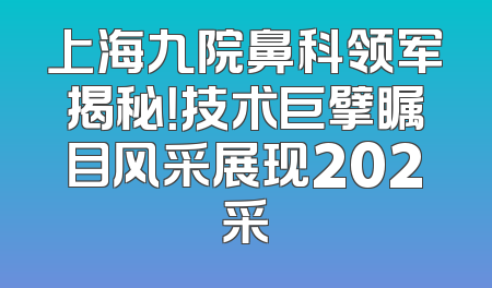 上海九院鼻科领军揭秘！技术巨擘瞩目风采展现202采