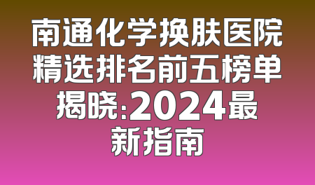 南通化学换肤医院精选排名前五榜单揭晓：2024最新指南