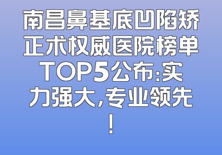 南昌鼻基底凹陷矫正术权威医院榜单TOP5公布：实力强大，专业领先！