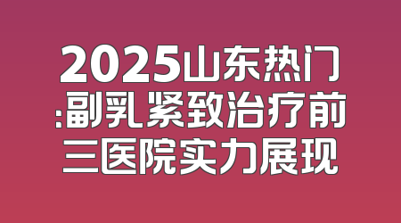 2025山东热门：副乳紧致治疗前三医院实力展现