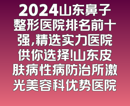 2024山东鼻子整形医院排名前十强，精选实力医院供你选择！山东皮肤病性病防治所激光美容科优势医院