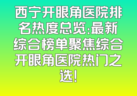 西宁开眼角医院排名热度总览：最新综合榜单聚焦综合开眼角医院热门之选！