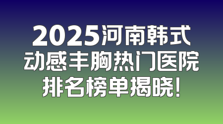 2025河南韩式动感丰胸热门医院排名榜单揭晓！