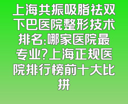 上海共振吸脂祛双下巴医院整形技术排名：哪家医院最专业？上海正规医院排行榜前十大比拼