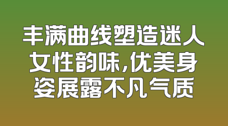丰满曲线塑造迷人女性韵味，优美身姿展露不凡气质