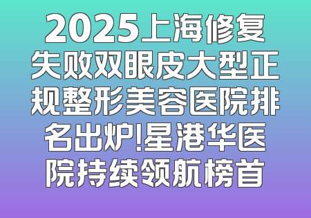 2025上海修复失败双眼皮大型正规整形美容医院排名出炉！星港华医院持续领航榜首