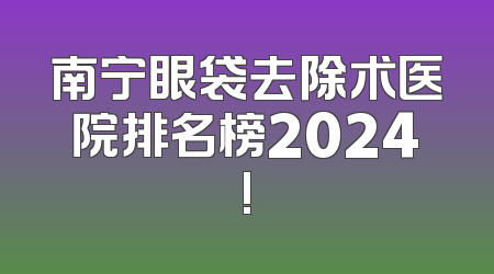 南宁眼袋去除术医院排名榜2024!