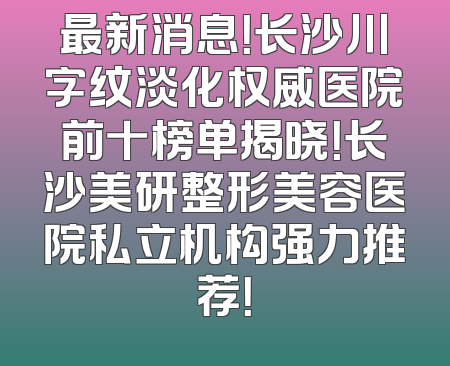 最新消息！长沙川字纹淡化权威医院前十榜单揭晓！长沙美研整形美容医院私立机构强力推荐！