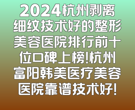 2024杭州剥离细纹技术好的整形美容医院排行前十位口碑上榜！杭州富阳韩美医疗美容医院靠谱技术好！
