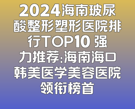 2024海南玻尿酸整形塑形医院排行TOP10 强力推荐：海南海口韩美医学美容医院领衔榜首