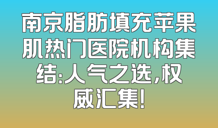 南京脂肪填充苹果肌热门医院机构集结：人气之选，权威汇集！