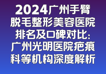 2024广州手臂脱毛整形美容医院排名及口碑对比：广州光明医院疤痕科等机构深度解析