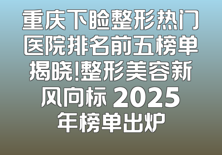 重庆下睑整形热门医院排名前五榜单揭晓！整形美容新风向标 2025年榜单出炉