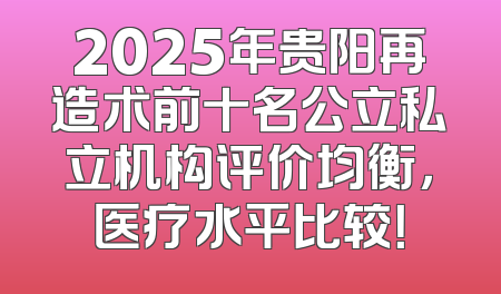 2025年贵阳再造术前十名公立私立机构评价均衡，医疗水平比较！
