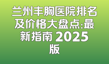 兰州丰胸医院排名及价格大盘点：最新指南 2025版