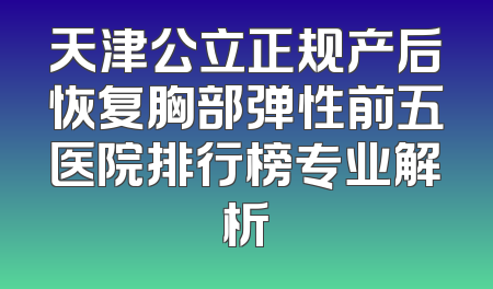 天津公立正规产后恢复胸部弹性前五医院排行榜专业解析