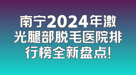 南宁2024年激光腿部脱毛医院排行榜全新盘点！