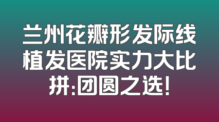 兰州花瓣形发际线植发医院实力大比拼：团圆之选！