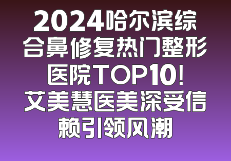 2024哈尔滨综合鼻修复热门整形医院TOP10！艾美慧医美深受信赖引领风潮