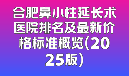 合肥鼻小柱延长术医院排名及最新价格标准概览（2025版）