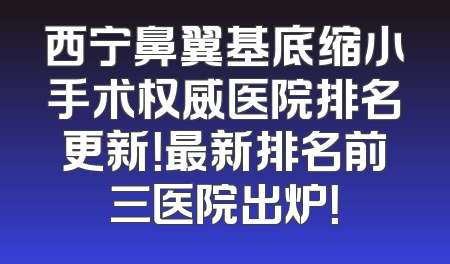 西宁鼻翼基底缩小手术权威医院排名更新！最新排名前三医院出炉！