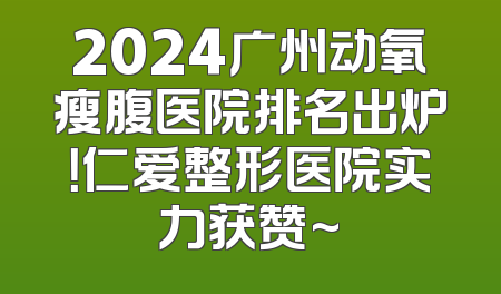 2024广州动氧瘦腹医院排名出炉！仁爱整形医院实力获赞~