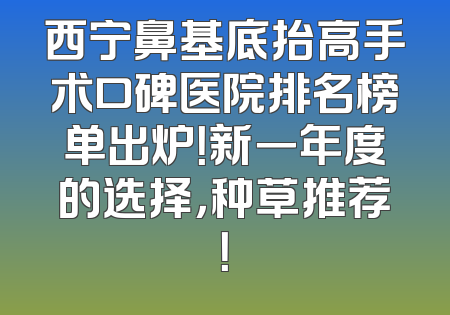 西宁鼻基底抬高手术口碑医院排名榜单出炉！新一年度的选择，种草推荐！