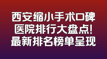 西安缩小手术口碑医院排行大盘点！最新排名榜单呈现