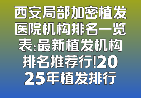 西安局部加密植发医院机构排名一览表：最新植发机构排名推荐行！2025年植发排行