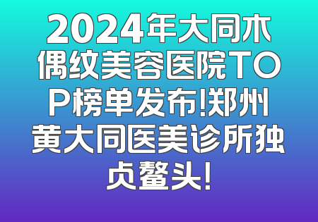 2024年大同木偶纹美容医院TOP榜单发布！郑州黄大同医美诊所独占鳌头！