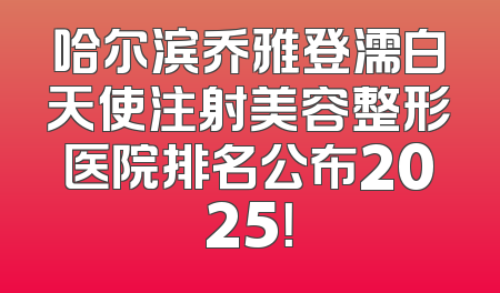 哈尔滨乔雅登濡白天使注射美容整形医院排名公布2025！