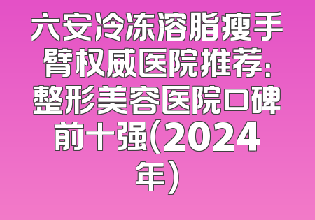 六安冷冻溶脂瘦手臂权威医院推荐：整形美容医院口碑前十强（2024年）