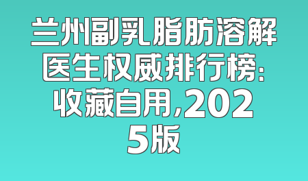 兰州副乳脂肪溶解医生权威排行榜：收藏自用，2025版