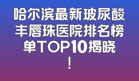 哈尔滨最新玻尿酸丰唇珠医院排名榜单TOP10揭晓！