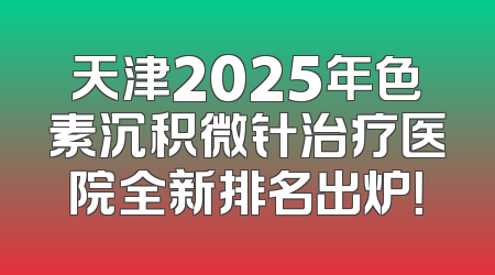 天津2025年色素沉积微针治疗医院全新排名出炉！