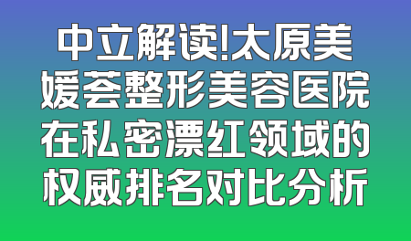 中立解读！太原美媛荟整形美容医院在私密漂红领域的权威排名对比分析