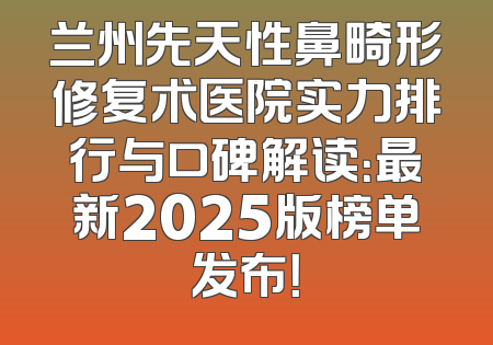 兰州先天性鼻畸形修复术医院实力排行与口碑解读：最新2025版榜单发布！