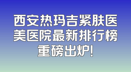 西安热玛吉紧肤医美医院最新排行榜重磅出炉！