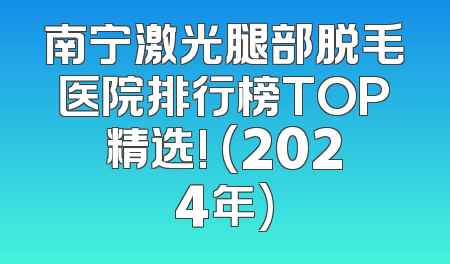 南宁激光腿部脱毛医院排行榜TOP精选! (2024年)