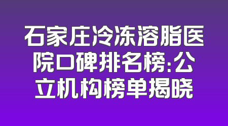 石家庄冷冻溶脂医院口碑排名榜：公立机构榜单揭晓