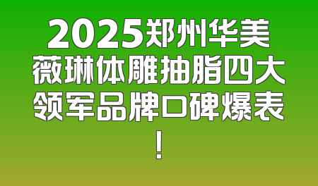 2025郑州华美薇琳体雕抽脂四大领军品牌口碑爆表！