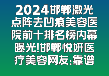 2024邯郸激光点阵去凹痕美容医院前十排名榜内幕曝光！邯郸悦妍医疗美容网友：靠谱