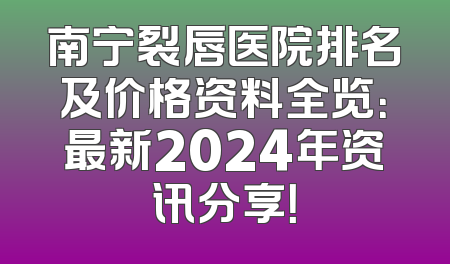 南宁裂唇医院排名及价格资料全览：最新2024年资讯分享！