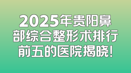 2025年贵阳鼻部综合整形术排行前五的医院揭晓！