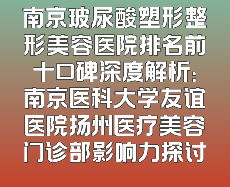 南京玻尿酸塑形整形美容医院排名前十口碑深度解析：南京医科大学友谊医院扬州医疗美容门诊部影响力探讨