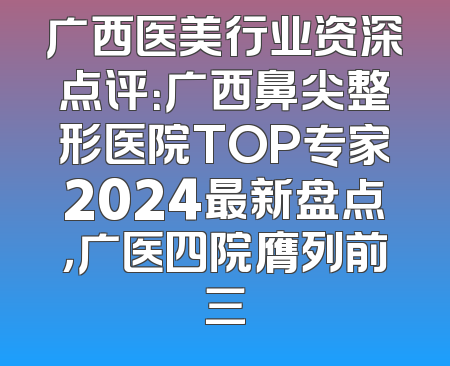 广西医美行业资深点评：广西鼻尖整形医院TOP专家2024最新盘点，广医四院膺列前三
