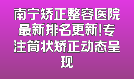 南宁矫正整容医院最新排名更新！专注筒状矫正动态呈现