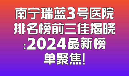 南宁瑞蓝3号医院排名榜前三佳揭晓：2024最新榜单聚焦！