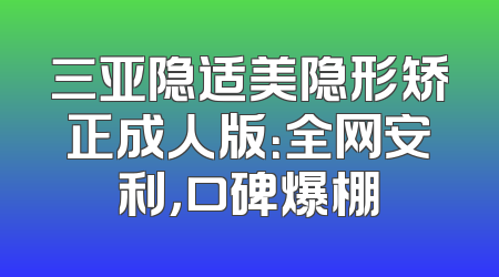 三亚隐适美隐形矫正成人版：全网安利，口碑爆棚